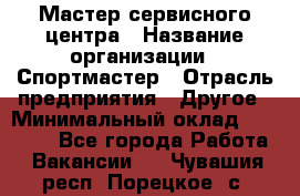 Мастер сервисного центра › Название организации ­ Спортмастер › Отрасль предприятия ­ Другое › Минимальный оклад ­ 26 000 - Все города Работа » Вакансии   . Чувашия респ.,Порецкое. с.